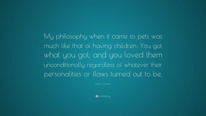 Gwen Cooper Quote: “My philosophy when it came to pets was much like that of having children: You got what you got, and you loved them unconditionally regardless of whatever their personalities or flaws turned out to be.”