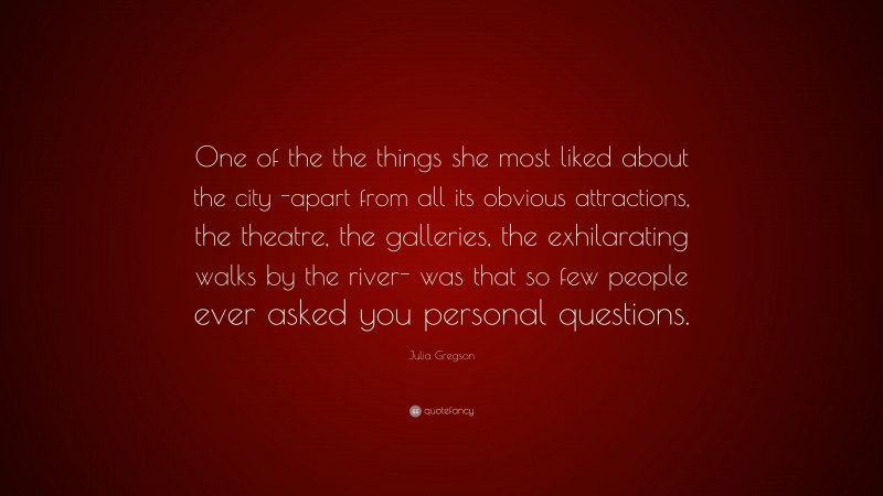 Julia Gregson Quote: “One of the the things she most liked about the city -apart from all its obvious attractions, the theatre, the galleries, the exhilarating walks by the river- was that so few people ever asked you personal questions.”