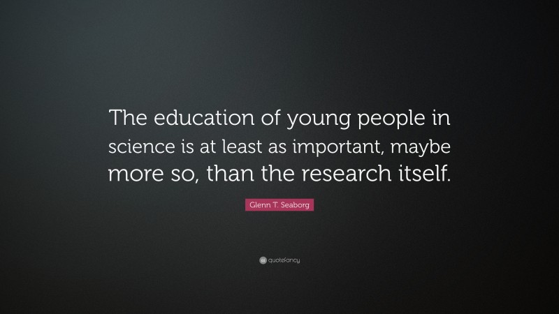 Glenn T. Seaborg Quote: “The education of young people in science is at least as important, maybe more so, than the research itself.”
