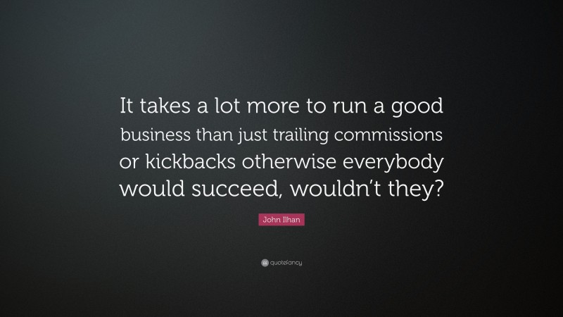John Ilhan Quote: “It takes a lot more to run a good business than just trailing commissions or kickbacks otherwise everybody would succeed, wouldn’t they?”