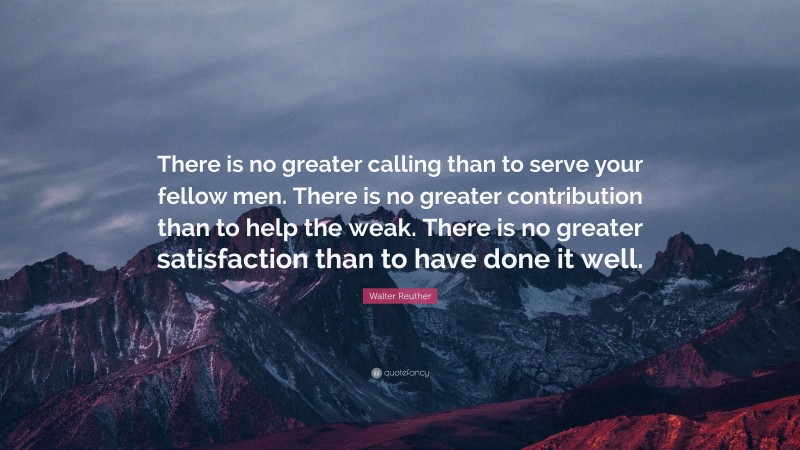 Walter Reuther Quote: “There is no greater calling than to serve your fellow men. There is no greater contribution than to help the weak. There is no greater satisfaction than to have done it well.”