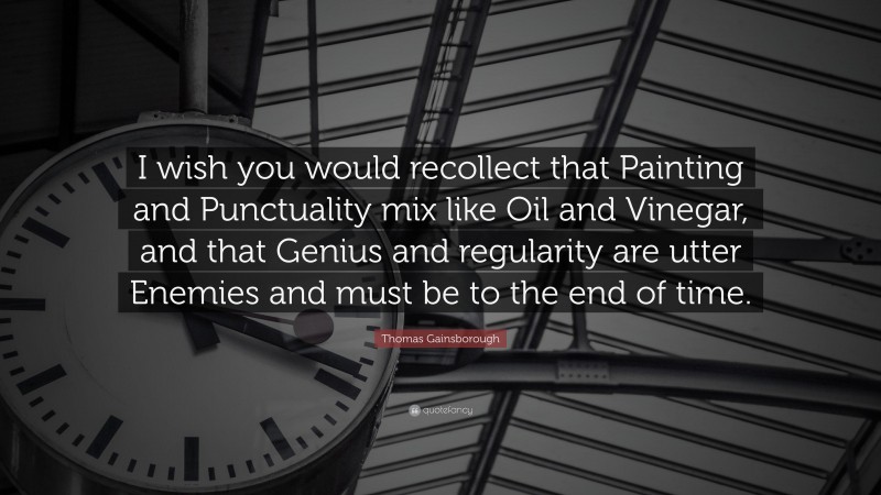 Thomas Gainsborough Quote: “I wish you would recollect that Painting and Punctuality mix like Oil and Vinegar, and that Genius and regularity are utter Enemies and must be to the end of time.”