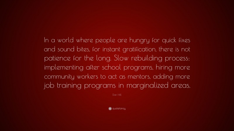 Dan Hill Quote: “In a world where people are hungry for quick fixes and sound bites, for instant gratification, there is not patience for the long. Slow rebuilding process: implementing after school programs, hiring more community workers to act as mentors, adding more job training programs in marginalized areas.”