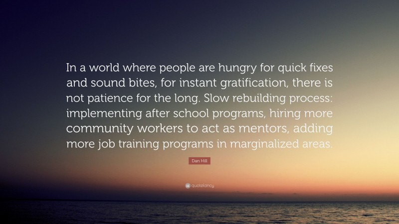 Dan Hill Quote: “In a world where people are hungry for quick fixes and sound bites, for instant gratification, there is not patience for the long. Slow rebuilding process: implementing after school programs, hiring more community workers to act as mentors, adding more job training programs in marginalized areas.”