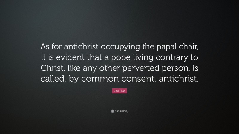 Jan Hus Quote: “As for antichrist occupying the papal chair, it is evident that a pope living contrary to Christ, like any other perverted person, is called, by common consent, antichrist.”