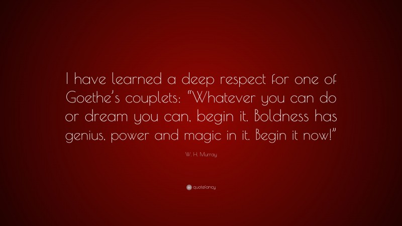 W. H. Murray Quote: “I have learned a deep respect for one of Goethe’s couplets: “Whatever you can do or dream you can, begin it. Boldness has genius, power and magic in it. Begin it now!””