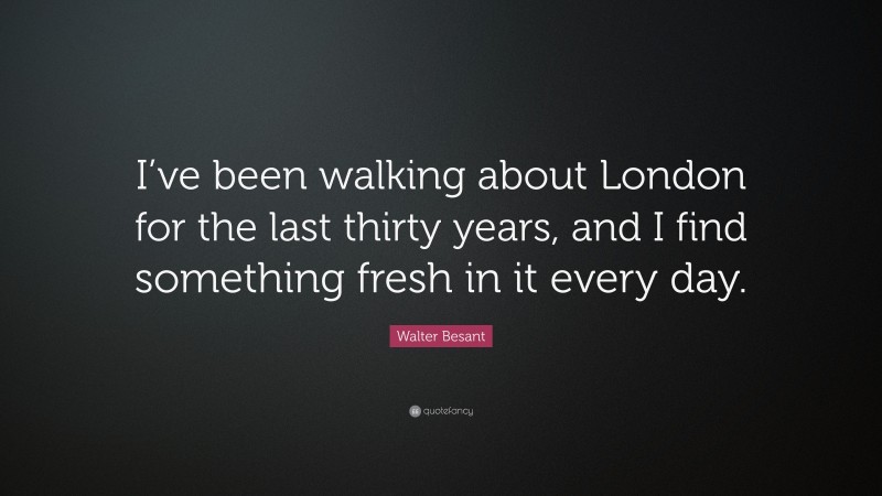 Walter Besant Quote: “I’ve been walking about London for the last thirty years, and I find something fresh in it every day.”