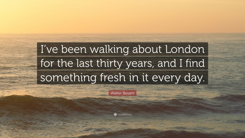 Walter Besant Quote: “I’ve been walking about London for the last thirty years, and I find something fresh in it every day.”