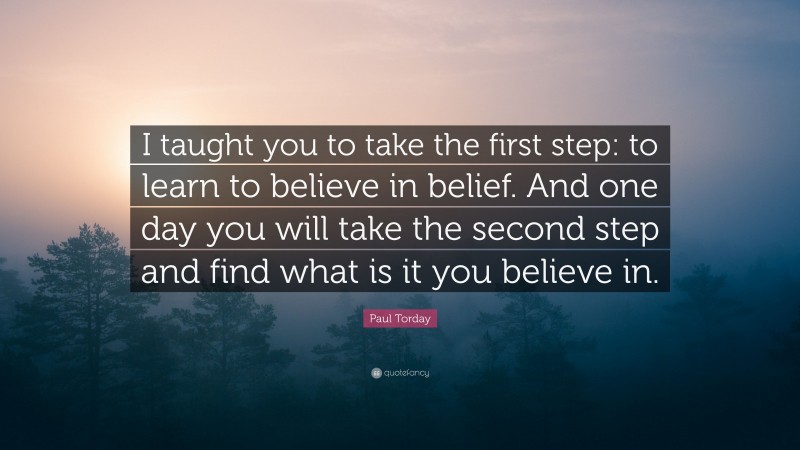 Paul Torday Quote: “I taught you to take the first step: to learn to believe in belief. And one day you will take the second step and find what is it you believe in.”