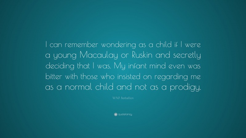 W.N.P. Barbellion Quote: “I can remember wondering as a child if I were a young Macaulay or Ruskin and secretly deciding that I was. My infant mind even was bitter with those who insisted on regarding me as a normal child and not as a prodigy.”