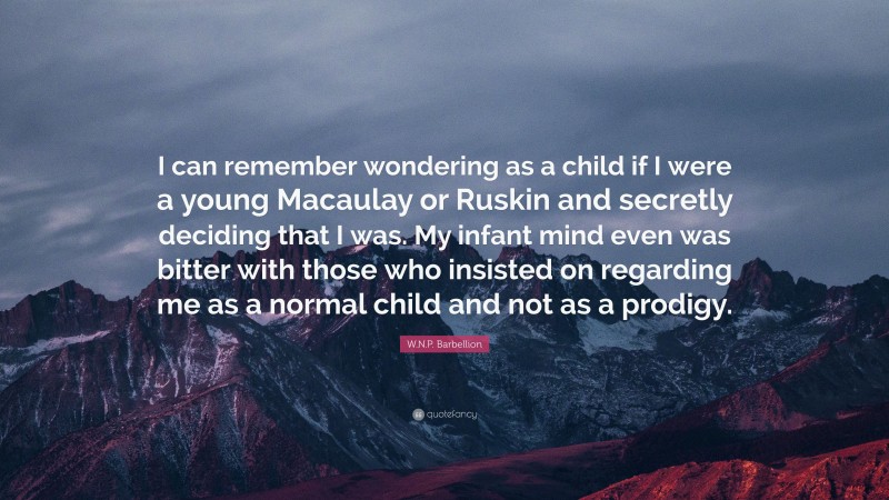 W.N.P. Barbellion Quote: “I can remember wondering as a child if I were a young Macaulay or Ruskin and secretly deciding that I was. My infant mind even was bitter with those who insisted on regarding me as a normal child and not as a prodigy.”