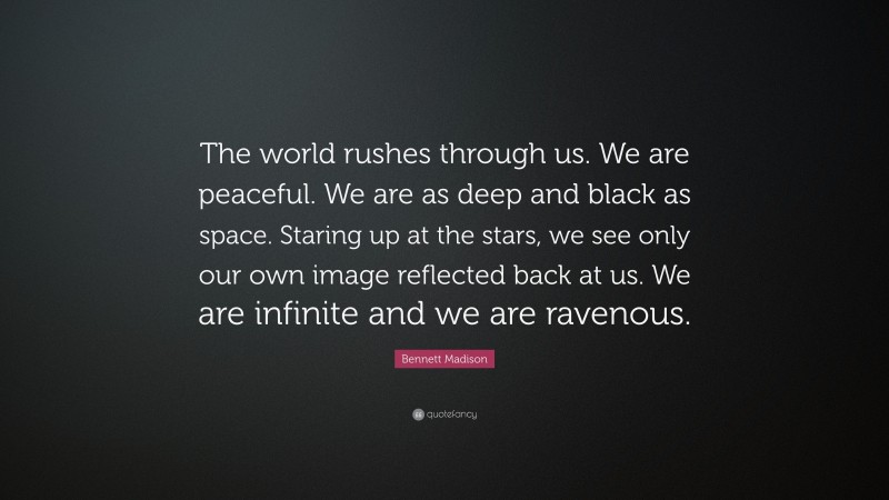 Bennett Madison Quote: “The world rushes through us. We are peaceful. We are as deep and black as space. Staring up at the stars, we see only our own image reflected back at us. We are infinite and we are ravenous.”