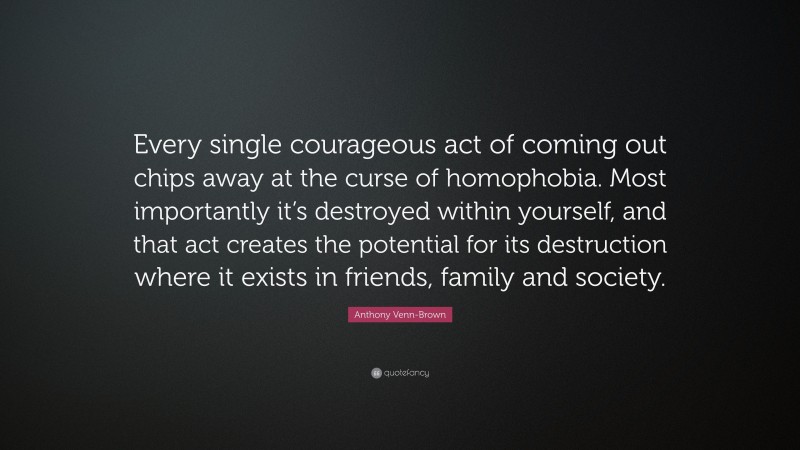 Anthony Venn-Brown Quote: “Every single courageous act of coming out chips away at the curse of homophobia. Most importantly it’s destroyed within yourself, and that act creates the potential for its destruction where it exists in friends, family and society.”