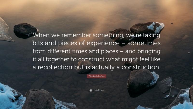 Elizabeth Loftus Quote: “When we remember something, we’re taking bits and pieces of experience – sometimes from different times and places – and bringing it all together to construct what might feel like a recollection but is actually a construction.”
