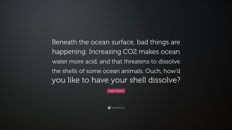 Mark Powell Quote: “Beneath the ocean surface, bad things are happening. Increasing CO2 makes ocean water more acid, and that threatens to dissolve the shells of some ocean animals. Ouch, how’d you like to have your shell dissolve?”