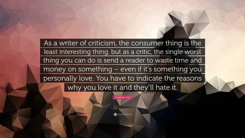 Jonathan Gold Quote: “As a writer of criticism, the consumer thing is the least interesting thing, but as a critic, the single worst thing you can do is send a reader to waste time and money on something – even if it’s something you personally love. You have to indicate the reasons why you love it and they’ll hate it.”