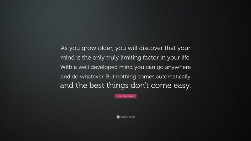 Don Pendleton Quote: “As you grow older, you will discover that your mind is the only truly limiting factor in your life. With a well developed mind you can go anywhere and do whatever. But nothing comes automatically and the best things don’t come easy.”
