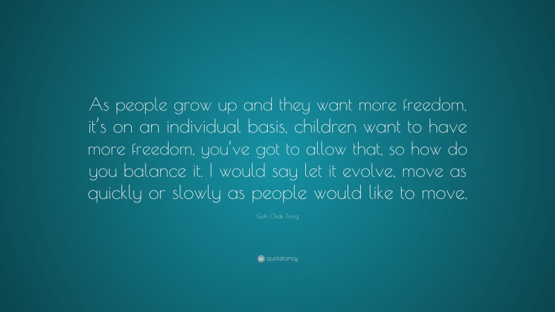Goh Chok Tong Quote: “As people grow up and they want more freedom, it’s on an individual basis, children want to have more freedom, you’ve got to allow that, so how do you balance it. I would say let it evolve, move as quickly or slowly as people would like to move.”