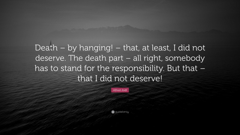 Alfred Jodl Quote: “Death – by hanging! – that, at least, I did not deserve. The death part – all right, somebody has to stand for the responsibility. But that – that I did not deserve!”