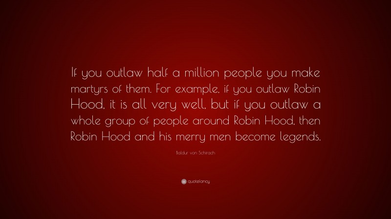 Baldur von Schirach Quote: “If you outlaw half a million people you make martyrs of them. For example, if you outlaw Robin Hood, it is all very well, but if you outlaw a whole group of people around Robin Hood, then Robin Hood and his merry men become legends.”