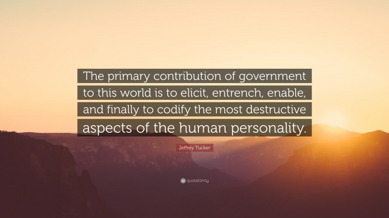 Jeffrey Tucker Quote: “The primary contribution of government to this world is to elicit, entrench, enable, and finally to codify the most destructive aspects of the human personality.”