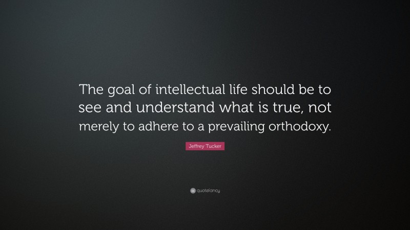 Jeffrey Tucker Quote: “The goal of intellectual life should be to see and understand what is true, not merely to adhere to a prevailing orthodoxy.”