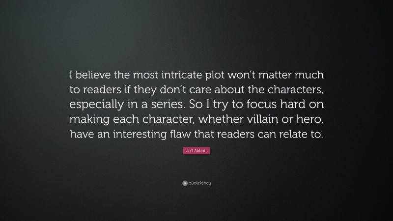Jeff Abbott Quote: “I believe the most intricate plot won’t matter much to readers if they don’t care about the characters, especially in a series. So I try to focus hard on making each character, whether villain or hero, have an interesting flaw that readers can relate to.”
