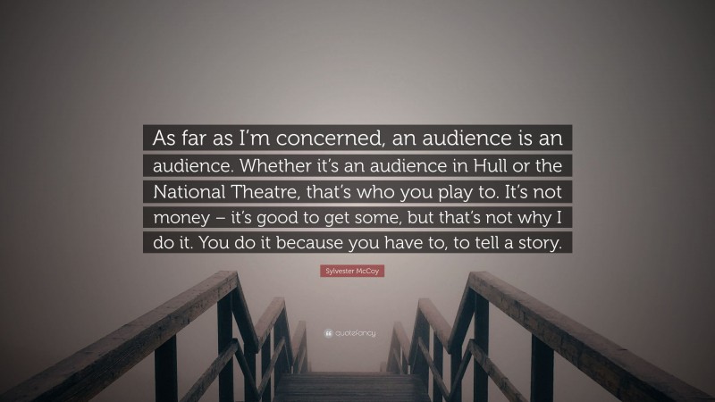 Sylvester McCoy Quote: “As far as I’m concerned, an audience is an audience. Whether it’s an audience in Hull or the National Theatre, that’s who you play to. It’s not money – it’s good to get some, but that’s not why I do it. You do it because you have to, to tell a story.”