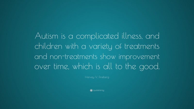 Harvey V. Fineberg Quote: “Autism is a complicated illness, and children with a variety of treatments and non-treatments show improvement over time, which is all to the good.”