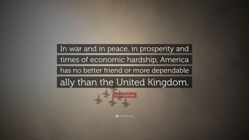 Louis Susman Quote: “In war and in peace, in prosperity and times of economic hardship, America has no better friend or more dependable ally than the United Kingdom.”