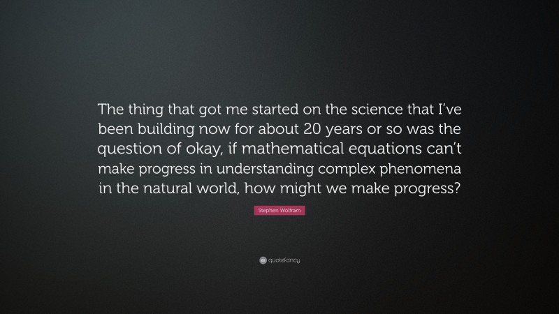 Stephen Wolfram Quote: “The thing that got me started on the science that I’ve been building now for about 20 years or so was the question of okay, if mathematical equations can’t make progress in understanding complex phenomena in the natural world, how might we make progress?”