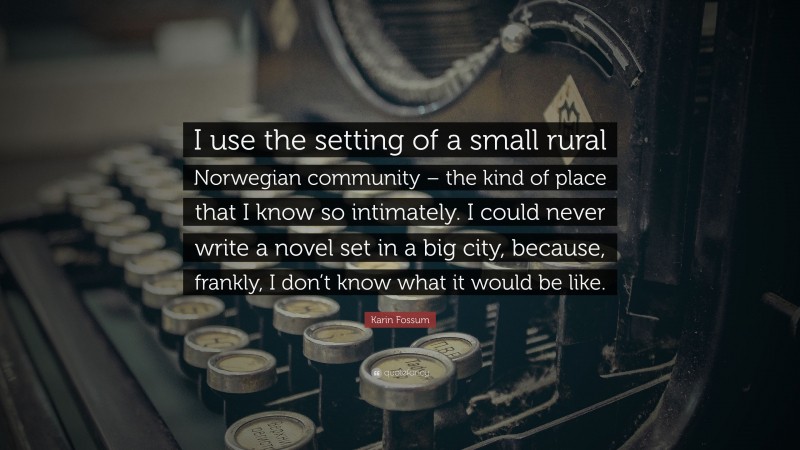 Karin Fossum Quote: “I use the setting of a small rural Norwegian community – the kind of place that I know so intimately. I could never write a novel set in a big city, because, frankly, I don’t know what it would be like.”