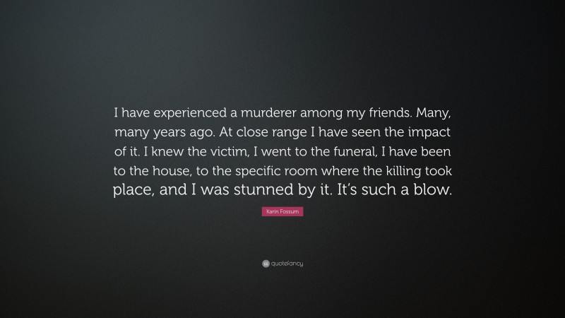 Karin Fossum Quote: “I have experienced a murderer among my friends. Many, many years ago. At close range I have seen the impact of it. I knew the victim, I went to the funeral, I have been to the house, to the specific room where the killing took place, and I was stunned by it. It’s such a blow.”