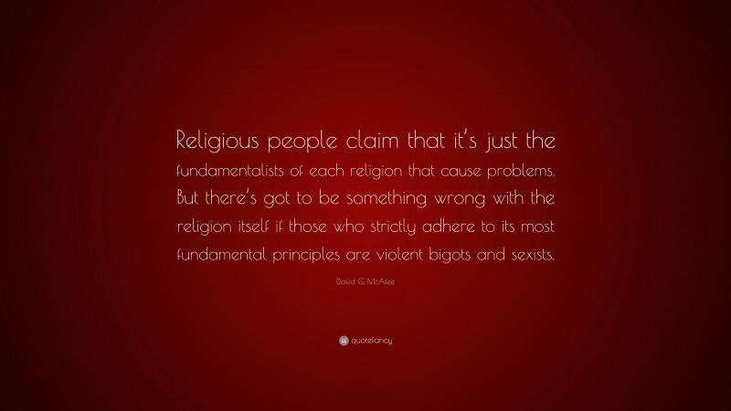 David G. McAfee Quote: “Religious people claim that it’s just the fundamentalists of each religion that cause problems. But there’s got to be something wrong with the religion itself if those who strictly adhere to its most fundamental principles are violent bigots and sexists.”