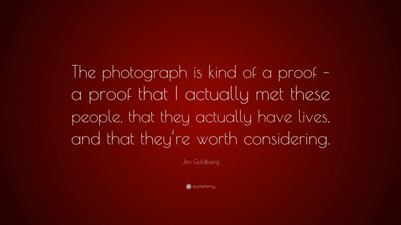 Jim Goldberg Quote: “The photograph is kind of a proof – a proof that I actually met these people, that they actually have lives, and that they’re worth considering.”