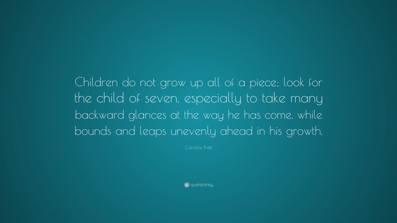 Caroline Pratt Quote: “Children do not grow up all of a piece; look for the child of seven, especially to take many backward glances at the way he has come, while bounds and leaps unevenly ahead in his growth.”