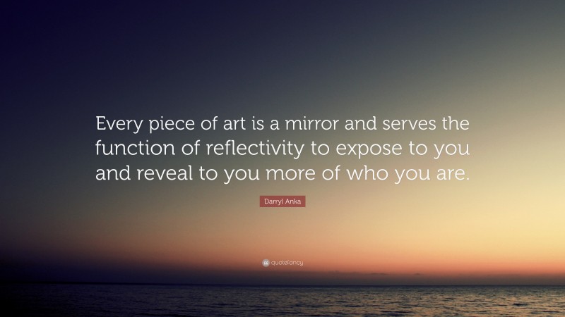 Darryl Anka Quote: “Every piece of art is a mirror and serves the function of reflectivity to expose to you and reveal to you more of who you are.”