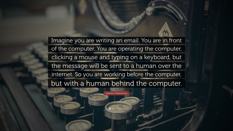 Yukihiro Matsumoto Quote: “Imagine you are writing an email. You are in front of the computer. You are operating the computer, clicking a mouse and typing on a keyboard, but the message will be sent to a human over the internet. So you are working before the computer, but with a human behind the computer.”