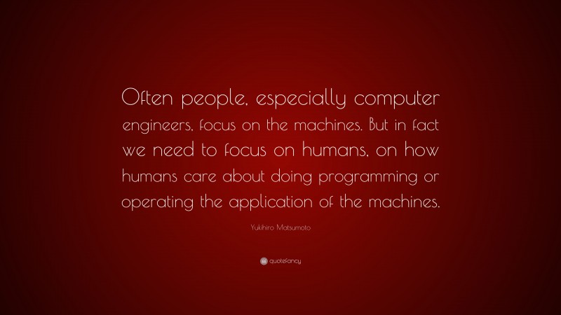Yukihiro Matsumoto Quote: “Often people, especially computer engineers, focus on the machines. But in fact we need to focus on humans, on how humans care about doing programming or operating the application of the machines.”