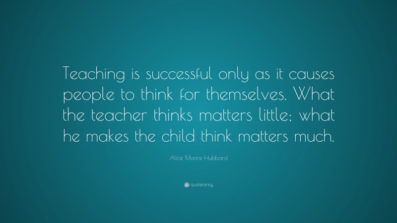 Alice Moore Hubbard Quote: “Teaching is successful only as it causes people to think for themselves. What the teacher thinks matters little; what he makes the child think matters much.”