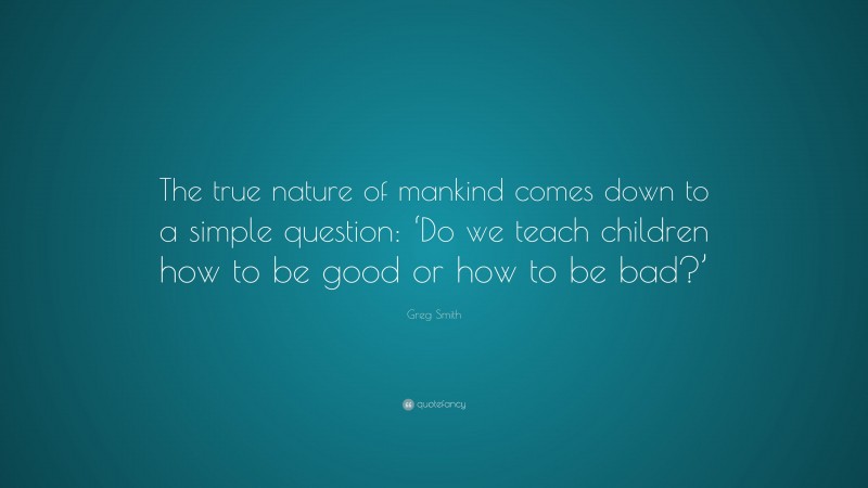 Greg Smith Quote: “The true nature of mankind comes down to a simple question: ‘Do we teach children how to be good or how to be bad?’”