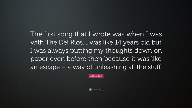 William Bell Quote: “The first song that I wrote was when I was with The Del Rios. I was like 14 years old but I was always putting my thoughts down on paper even before then because it was like an escape – a way of unleashing all the stuff.”