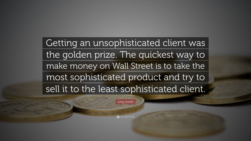 Greg Smith Quote: “Getting an unsophisticated client was the golden prize. The quickest way to make money on Wall Street is to take the most sophisticated product and try to sell it to the least sophisticated client.”