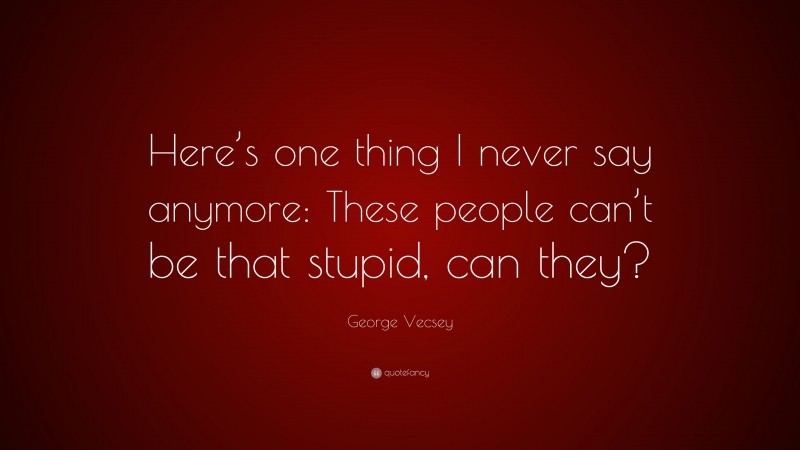 George Vecsey Quote: “Here’s one thing I never say anymore: These people can’t be that stupid, can they?”