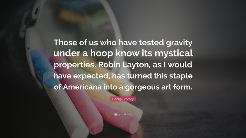 George Vecsey Quote: “Those of us who have tested gravity under a hoop know its mystical properties. Robin Layton, as I would have expected, has turned this staple of Americana into a gorgeous art form.”