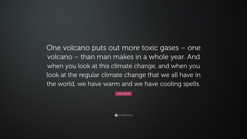 John Raese Quote: “One volcano puts out more toxic gases – one volcano – than man makes in a whole year. And when you look at this climate change, and when you look at the regular climate change that we all have in the world, we have warm and we have cooling spells.”
