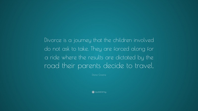 Diane Greene Quote: “Divorce is a journey that the children involved do not ask to take. They are forced along for a ride where the results are dictated by the road their parents decide to travel.”