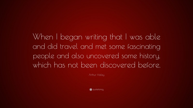 Arthur Hailey Quote: “When I began writing that I was able and did travel and met some fascinating people and also uncovered some history, which has not been discovered before.”