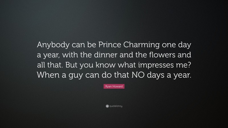 Ryan Howard Quote: “Anybody can be Prince Charming one day a year, with the dinner and the flowers and all that. But you know what impresses me? When a guy can do that NO days a year.”