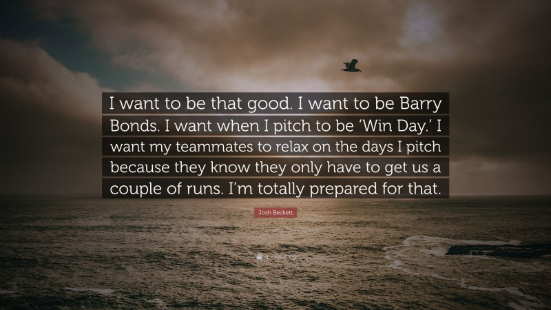 Josh Beckett Quote: “I want to be that good. I want to be Barry Bonds. I want when I pitch to be ‘Win Day.’ I want my teammates to relax on the days I pitch because they know they only have to get us a couple of runs. I’m totally prepared for that.”